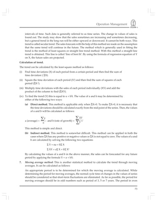 Operation Management
73
intervals of time. Such data is generally referred to as time series. The change in values of sales is
found out. The study may show that the sales sometimes are increasing and sometimes decreasing,
but a general trend in the long run will be either upward or downward. It cannot be both ways. This
trend is called secular trend. The sales forecasts with the help of this method are made on the assumption
that the same trend will continue in the future. The method which is generally used in fitting the
trend is the method of least squares or straight line trend method. With this method a straight line
trend is obtained. This line is called ‘line of best fit’. By using the formula of regression equation of Y
on X, the future sales are projected.
Calculation of trend.
The trend can be calculated by the least square method as follows:
(i) Find time deviations (X) of each period from a certain period and then find the sum of
time deviation ( ΣX).
(ii) Square the time deviation of each period (X2
) and then find the sum of squares of each
period (ΣX 2
).
(iii) Multiply time deviations with the sales of each period individually (XY) and add the
product of the column to find (ΣXY).
(iv) To find the trend (Y) this is equal to a + bX. The value of a and b may be determined by
either of the following two ways:
(a) Direct method. This method is applicable only when ΣX=0. To make ΣX=0, it is necessary that
the time deviations should be calculated exactly from the mid point of the series. Then, the values
of a and b will be calculated as follows:
a (average) =
Y
n
∑ and b (rate of growth) = 2
XY
Y
∑
∑
This method is simple and direct.
(b) Indirect method. This method is somewhat difficult. This method can be applied in both the
cases where ΣX has any positive or negative values or ΣX is not equal to zero. The values of a and
b are calculated by solving the following two equations:
Σ Y = na + bΣ X
Σ XY = aΣ X + bΣ X2
By calculating the values of a and b in the above manner, the sales can be forecasted for any future
period by applying the formula Y = a + bX.
7. Moving average method: This is another statistical method to calculate the trend through moving
averages. It can be calculated as follows:
An appropriate period is to be determined for which the moving average is calculated. While
determining the period for moving averages, the normal cycle time of changes in the values of series
should be considered so that short-term fluctuations are eliminated. As far as possible, the period for
moving averages should be in odd numbers such as period of 3, 5 or 7 years. The period in even
 