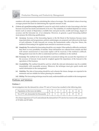 74
Production Planning and Productivity Management
numbers will create a problem in centralising the values of averages. The calculated values of moving
averages present the basis for determining the expected amount of sale.
8. Criteria of a good forecasting method: It cannot be said which method of sales forecasting is the best
because everyone has merits and demerits of its own. The suitability of a method depends on various
factors such as nature of theproduct, available time and past records, wealth and energy, degree of
accuracy and the forecaster etc. of an enterprise. However, in general, a good forecasting method
must possess the following qualifications.
(i) Accuracy: Accuracy of the forecasting figures is the life blood of the business because many
important plans and programmes, policies andstrategies are prepared and followed on the basis
of such estimates. If sales forecasts are wrong, the businessman suffer a big loss. Hence, the
method of forecasting to be applied must amount to maximum accuracy.
(ii) Simplicity: The method for forecasting should be very simple. If the method is difficult or technical,
then there is every possibility of mistake. Some information are collected from outside and that
will remain unanswered or inaccurate replies will be received, if the method is difficult.
Management must also be able to understand and have confidence in the method.
(iii) Economy: The method to be used should be economical taking into account the importance of
the accuracy of forecast. Costs must be weighed against the importance of the forecast to the
operations of the business.
(iv) Availability: The method should be such for which the relevant information may be available
immediately with reasonable accuracy. Moreover, the technique must give quick results and
useful information to the management.
(v) Stability: The data of forecasting should be such wherein the future changes are expected to be
minimum and are reliable for future planning for sometime.
(vi) Utility: The forecasting technique must be easily understandable and suitable to the management.
Problems and Solutions
Problem: 1
An investigation into the demand for colour TV sets in 5 towns has resulted in the following data:
Population of the town (in lakhs) X: 5 7 8 11 14
No of TV sets demanded (in thousands) Y: 9 13 11 15 19
Fit a linear regression of Y on X and estimate the demand for CTV sets for two towns with a population
of 10 lakhs and 20 lakhs.
 