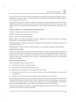 Operation Management
87
Capacity refers to the maximum load an operating unit can handle. The operating unit might be a plant, a
department, a machine, a store or a worker. Capacity of a plant is the maximum rate of output (goods or
services) the plant can produce.
The production capacity of a facility or a firm is the maximum rate of production the facility or the firm is
capable of producing. It is usually expressed as volume of output per period of time (i.e., hour, day, week,
month, quarter etc.). Capacity indicates the ability of a firm to meet market demand - both current and
future.
Effective Capacity can be determined by the following factors:
Facilities - design, location, layout and environment.
Product - Product design and product-mix.
Process - Quantity and quality capabilities.
Human factors - Job content, Job design, motivation, compensation, training and experience of labour,
learning rates and absenteeism and labour turn over.
Operational factors - Scheduling, materials management, quality assurance, maintenance policies, and
equipment break-downs.
External factors - Product standards, safety regulations, union attitudes, pollution control standards.
Measurement of capacity
Capacity of a plant is usually expressed as the rate of output, i.e., in terms of units produced per period of
time (i.e., hour, shift, day, week, month etc.). But when firms are producing different types of products, it
is difficult to use volume of output of each product to express the capacity of the firm. In such cases,
capacity of the firm is expressed in terms of money value (production value) of the various products
produced put together.
Capacity Planning Decisions
Capacity planning involves activities such as:
(i) Assessing the capacity of existing facilities.
(ii) Forecasting the long-range future capacity needs.
(iii) Identifying and analysing sources of capacity for future needs.
(iv) Evaluating the alternative sources of capacity based on financial, technological and economical
considerations.
(v) Selecting a capacity alternative most suited to achieve strategic mission of the firm.
Capacity planning is necessary when an organisation decides to increase its production or introduce new
products into the market or to increase the volume of production to gain the advantages of economies of
scale. Once the existing capacity is evaluated and a need for new or expanded facilities is determined,
decisions regarding the facility location and process technology selection are undertaken.
When the long-range capacity needs are estimated through long-range forecasts for products, a firm may
find itself in one of the two following situations:
 