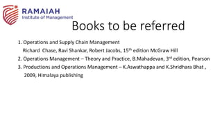 Books to be referred
1. Operations and Supply Chain Management
Richard Chase, Ravi Shankar, Robert Jacobs, 15th edition McGraw Hill
2. Operations Management – Theory and Practice, B.Mahadevan, 3rd edition, Pearson
3. Productions and Operations Management – K.Aswathappa and K.Shridhara Bhat ,
2009, Himalaya publishing
 