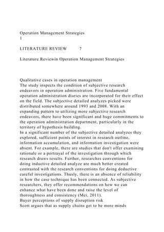 Operation Management Strategies
1
LITERATURE REVIEW 7
Literature Reviewin Operation Management Strategies
Qualitative cases in operation management
The study inspects the condition of subjective research
endeavors in operation administration. Five fundamental
operation administration diaries are incorporated for their effect
on the field. The subjective detailed analyzes picked were
distributed somewhere around 1993 and 2008. With an
expanding pattern to utilizing more subjective research
endeavors, there have been significant and huge commitments to
the operation administration department, particularly in the
territory of hypothesis building.
In a significant number of the subjective detailed analyzes they
explored, sufficient points of interest in research outline,
information accumulation, and information investigation were
absent. For example, there are studies that don't offer examining
rationale or a portrayal of the investigation through which
research draws results. Further, researches conventions for
doing inductive detailed analyze are much better created
contrasted with the research conventions for doing deductive
careful investigations. Thusly, there is an absence of reliability
in how the case technique has been connected. As subjective
researchers, they offer recommendations on how we can
enhance what have been done and raise the level of
thoroughness and consistency (Mei, 2011).
Buyer perceptions of supply disruption risk
Scott argues that as supply chains get to be more minds
 