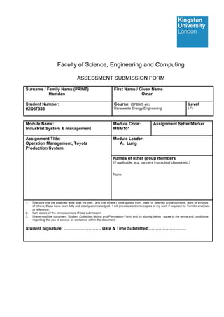 Faculty of Science, Engineering and Computing
ASSESSMENT SUBMISSION FORM
Surname / Family Name (PRINT)
Hamdan
First Name / Given Name
Omar
Student Number:
K1067538
Course: (SFBMS etc)
Renewable Energy Engineering
Level
( 7)
Module Name:
Industrial System & management
Module Code:
MNM101
Assignment Setter/Marker
Assignment Title:
Operation Management, Toyota
Production System
Module Leader:
A. Lung
Names of other group members
(if applicable, e.g. partners in practical classes etc.)
None
1. I declare that the attached work is all my own , and that where I have quoted from, used or referred to the opinions, work or writings
of others, these have been fully and clearly acknowledged. I will provide electronic copies of my work if required for Turnitin analyses
or reference.
2. I am aware of the consequences of late submission.
3. I have read the document ‘Student Collection Notice and Permission Form’ and by signing below I agree to the terms and conditions
regarding the use of service as contained within the document.
Student Signature: ……………………… Date & Time Submitted:………………………
 