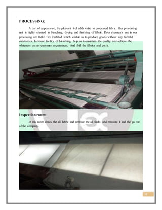 10
PROCESSING:
A part of appearance, the pleasant feel adds value to processed fabric. Our processing
unit is highly talented in bleaching, dyeing and finishing of fabric. Dyes chemicals use in our
processing are Oëko Tex Certified which enable us to produce goods without any harmful
substances. In house facility of bleaching, help us to maintain the quality and achieve the
whiteness as per customer requirement. And fold the fabrics and cut it.
Inspection room:
In this room cheek the all fabric and remove the all faults and measure it and the go out
of the company.
 