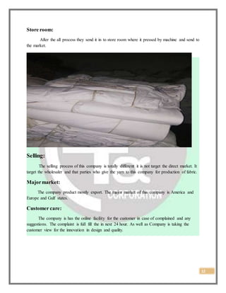 12
Store room:
After the all process they send it in to store room where it pressed by machine and send to
the market.
Selling:
The selling process of this company is totally different it is not target the direct market. It
target the wholesaler and that parties who give the yarn to this company for production of fabric.
Majormarket:
The company product mostly export. The major market of this company is America and
Europe and Gulf states.
Customer care:
The company is has the online facility for the customer in case of complained and any
suggestions. The complaint is full fill the in next 24 hour. As well as Company is taking the
customer view for the innovation in design and quality.
 