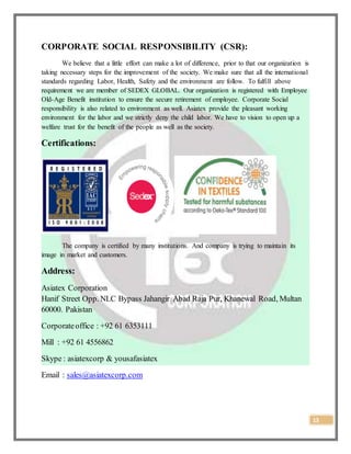 13
CORPORATE SOCIAL RESPONSIBILITY (CSR):
We believe that a little effort can make a lot of difference, prior to that our organization is
taking necessary steps for the improvement of the society. We make sure that all the international
standards regarding Labor, Health, Safety and the environment are follow. To fulfill above
requirement we are member of SEDEX GLOBAL. Our organization is registered with Employee
Old-Age Benefit institution to ensure the secure retirement of employee. Corporate Social
responsibility is also related to environment as well. Asiatex provide the pleasant working
environment for the labor and we strictly deny the child labor. We have to vision to open up a
welfare trust for the benefit of the people as well as the society.
Certifications:
The company is certified by many institutions. And company is trying to maintain its
image in market and customers.
Address:
Asiatex Corporation
Hanif Street Opp. NLC Bypass Jahangir Abad Raja Pur, Khanewal Road, Multan
60000. Pakistan
Corporateoffice : +92 61 6353111
Mill : +92 61 4556862
Skype : asiatexcorp & yousafasiatex
Email : sales@asiatexcorp.com
 
