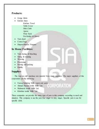 6
Products:
 Greige fabric
 Kitchen linen
Kitchen Towel
Table Cover
Dish Cloth
Apron
Flour Sack
Pot Holder & Gloves
 Yarn dyed
 Cotton bags
 Diapers/Muslin Nappies
In House Facilities:
 Yarn dyeing & bleaching
 Sizing & warping
 Weaving
 Processing
 Sewing and packing
 Quality
Supplier:
The Asia tax mill purchase raw material from many suppliers. The major suppliers of this
corporation are the following:
 Farooq Spinning Mills (open end yarn)
 Ahmad Hassan textile Mills Ltd.
 Mahmood textile Mills Ltd.
 Khokhar textile Mills Ltd.
These companies are provide the many type of yarn to this company according to need and
situation. This company is use the yarn four singer to sixty singer. Specific yarn is use for
specific cloth.
 