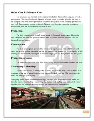 7
Order Cost & Shipment Cost:
The order cost and shipment cost is depend on situation because this company is work as
a conversion. The cost of order and shipment is mostly payed by retailer who give the yarn to
this company and order for the production for certain time period. When company produce the
own cloth then company bear the order and shipment cost. Sometime according to situation
loaded truck from mill to destination they will be paid.
Production:
The daily production of the mill is near about 10 Thousand Square meter. Here at the
time 100 plants are work that produce different kind of clothes under the one roof. That are
discussed prevised pages.
Consumption:
The daily consumption power of the company is high because here is 100 looms and
plants are working and the electricity and the gas consumption is more and the production is high
and they use the thousand corn of yarn to make the single yarn and then produce the final goods.
Production process:
The production process is start from the receiving the yarn from other suppliers and then:
Yarn Dyeing & Bleaching:
Dyeing is the process of adding color to textile products like fibers, yarns & fabric. It is
processed by the use of special solutions and various chemical materials. This can be done in
hanks and packages cone dyeing.
Our dyeing house consist of modern technology machines and professional team, which has
been the reason in controlling , maintaining the shades, while making sure we meet all clients'
specifications and standards keeping in mind our environmental responsibilities.
 
