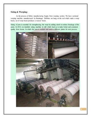 8
Sizing & Warping:
As the process of fabric manufacturing begins from warping section. We have sectional
warping machine manufactured by Benninger. Bobbins are hang on the reel which make a warp
beam, set of warp beam produces a weaver beam.
Sizing of yarn is essential for strengthening the warp by adding starch to reduce breakage of the
yarns. In 2012, we installed sizing machine in mill which lead us to make better and consistent
quality from looms. In which the yarn is washed and send to different plants for next process.
 