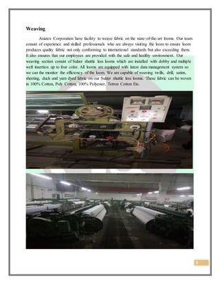 9
Weaving
Asiatex Corporation have facility to weave fabric on the state-of-the-art looms. Our team
consist of experience and skilled professionals who are always visiting the loom to ensure loom
produces quality fabric not only conforming to international standards but also exceeding them.
It also ensures that our employees are provided with the safe and healthy environment. Our
weaving section consist of Sulzer shuttle less looms which are installed with dobby and multiple
weft insertion up to four color. All looms are equipped with latest data management system so
we can the monitor the efficiency of the loom. We are capable of weaving twills, drill, satins,
sheeting, duck and yarn dyed fabric on our Sulzer shuttle less looms. These fabric can be woven
in 100% Cotton, Poly Cotton, 100% Polyester, Tetron Cotton Etc.
 