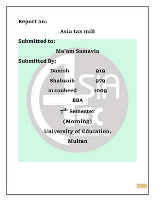 1
Report on:
Asia tax mill
Submitted to:
Ma’am Samavia
Submitted By:
Danish 919
Shahzaib 979
m.touheed 1009
BBA
7th
Semester
(Morning)
University of Education,
Multan
 