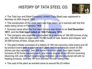 HISTORY OF TATA STEEL CO.
 The Tata Iron and Steel Company Limited (Tata Steel) was registered in
Bombay on 26th August 1907.
 The construction of the steel plant was then taken up in earnest with the first
stake being driven in February 1908.
 Success came when the first blast furnace was blown-in on 2nd December
1911, and the first ingot rolled on 16th February 1912.
 The company was originally constructed for a capacity of 160,000 tonnes of pig
iron, 100,000 tones of ingot steel, 70,000 tones of rails, beams and shapes, and
20,000 tonnes of bars, hoops and rods.
 The plant initially consisted of a battery of 180 non-recovery coke ovens and 30
by-product ovens with a sulphuric acid plant, two blast furnaces (each of 350
tonnes per day capacity), one 300 tonne hot metal mixer, four open hearth
furnaces of 50 tonne capacity each, one steam engine driven 40-inch reversing
blooming mill, one 28-inch reversing combination rail and structural mill with re-
heating furnaces, and one 16- inch and two 10-inch rolling mills.
 The cost of the plant as erected came to around Rs.23 million
 