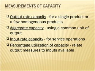  Output rate capacity - for a single product or
a few homogeneous products
 Aggregate capacity - using a common unit of
output
 Input rate capacity - for service operations
 Percentage utilization of capacity - relate
output measures to inputs available
 