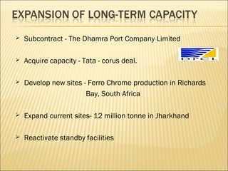  Subcontract - The Dhamra Port Company Limited
 Acquire capacity - Tata - corus deal.
 Develop new sites - Ferro Chrome production in Richards
Bay, South Africa
 Expand current sites- 12 million tonne in Jharkhand
 Reactivate standby facilities
 
