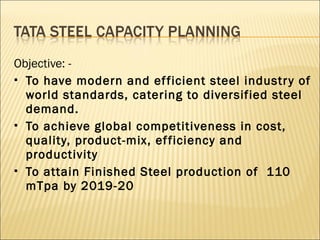 Objective: -
 To have modern and efficient steel industry of
world standards, catering to diversified steel
demand.
 To achieve global competitiveness in cost,
quality, product-mix, efficiency and
productivity
 To attain Finished Steel production of 110
mTpa by 2019-20
 
