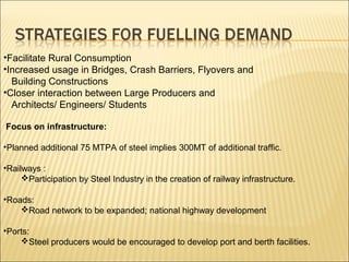 •Facilitate Rural Consumption
•Increased usage in Bridges, Crash Barriers, Flyovers and
Building Constructions
•Closer interaction between Large Producers and
Architects/ Engineers/ Students
Focus on infrastructure:
•Planned additional 75 MTPA of steel implies 300MT of additional traffic.
•Railways :
Participation by Steel Industry in the creation of railway infrastructure.
•Roads:
Road network to be expanded; national highway development
•Ports:
Steel producers would be encouraged to develop port and berth facilities.
 