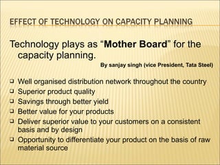 Technology plays as “Mother Board” for the
capacity planning.
By sanjay singh (vice President, Tata Steel)
 Well organised distribution network throughout the country
 Superior product quality
 Savings through better yield
 Better value for your products
 Deliver superior value to your customers on a consistent
basis and by design
 Opportunity to differentiate your product on the basis of raw
material source
 