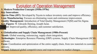 Evolution of Operation Management
5. Modern Production Concepts (1950s-1970s)
Key Innovations:
Just-in-Time (JIT): Developed by Toyota to reduce inventory costs and improve efficiency.
Lean Manufacturing: Focuses on eliminating waste and continuous improvement.
Quality Management: Introduction of Total Quality Management (TQM) and Six Sigma.
Key Figures: W. Edwards Deming, Joseph Juran.
Impact: Improved quality, efficiency, and customer satisfaction.
6. Globalization and Supply Chain Management (1980s-Present)
Trends: Global sourcing, outsourcing, supply chain integration.
Technologies: Enterprise Resource Planning (ERP) systems, Supply Chain Management (SCM)
software.
Focus: Coordination and optimization of the entire supply chain, from raw materials to customer
delivery.
Impact: Enhanced global competitiveness and responsiveness to market changes.
 