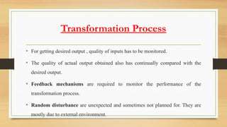 Transformation Process
• For getting desired output , quality of inputs has to be monitored.
• The quality of actual output obtained also has continually compared with the
desired output.
• Feedback mechanisms are required to monitor the performance of the
transformation process.
• Random disturbance are unexpected and sometimes not planned for. They are
mostly due to external environment.
 