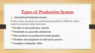 Types of Production System
1. Intermittent Production System
In this system, the goods are manufactured specially to fulfill the orders
made by customers rather than stock.
Flexible to suit production varieties
Workloads are generally unbalanced.
Most products are produced in small quantity.
Machines and equipment are laid out by process.
Examples: Goldsmith, Tailor
 