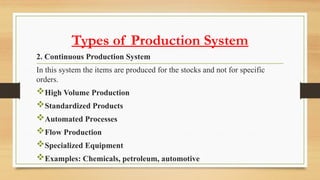 Types of Production System
2. Continuous Production System
In this system the items are produced for the stocks and not for specific
orders.
High Volume Production
Standardized Products
Automated Processes
Flow Production
Specialized Equipment
Examples: Chemicals, petroleum, automotive
 