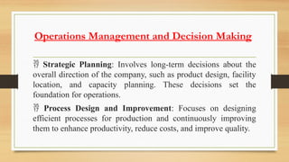 Operations Management and Decision Making
 Strategic Planning: Involves long-term decisions about the
overall direction of the company, such as product design, facility
location, and capacity planning. These decisions set the
foundation for operations.
 Process Design and Improvement: Focuses on designing
efficient processes for production and continuously improving
them to enhance productivity, reduce costs, and improve quality.
 