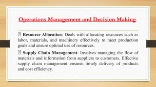 Operations Management and Decision Making
 Resource Allocation: Deals with allocating resources such as
labor, materials, and machinery effectively to meet production
goals and ensure optimal use of resources.
 Supply Chain Management: Involves managing the flow of
materials and information from suppliers to customers. Effective
supply chain management ensures timely delivery of products
and cost efficiency.
 