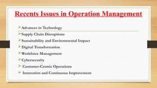 Recents Issues in Operation Management
Advances in Technology
Supply Chain Disruptions
Sustainability and Environmental Impact
Digital Transformation
Workforce Management
Cybersecurity
 Customer-Centric Operations
 Innovation and Continuous Improvement
 