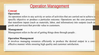 Operation Management
Concept
Operation
An operation refers to any activity or series of activities that are carried out to achieve a
specific objective or produce a particular outcome. Operations are the core processes
that transform inputs (such as materials, labor, and information) into outputs (such as
goods and services) that provide value to customers.
Management
Management refers to the art of getting things done through people .
Operation Management
It involves managing resources efficiently to produce the desired output in a cost-
effective manner while ensuring high quality and customer satisfaction.
 
