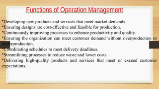 Functions of Operation Management
•Developing new products and services that meet market demands.
•Ensuring designs are cost-effective and feasible for production.
•Continuously improving processes to enhance productivity and quality.
•Ensuring the organization can meet customer demand without overproduction or
underproduction.
•Coordinating schedules to meet delivery deadlines.
•Streamlining processes to reduce waste and lower costs.
•Delivering high-quality products and services that meet or exceed customer
expectations.
 