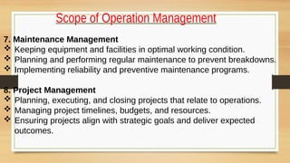Scope of Operation Management
7. Maintenance Management
 Keeping equipment and facilities in optimal working condition.
 Planning and performing regular maintenance to prevent breakdowns.
 Implementing reliability and preventive maintenance programs.
8. Project Management
 Planning, executing, and closing projects that relate to operations.
 Managing project timelines, budgets, and resources.
 Ensuring projects align with strategic goals and deliver expected
outcomes.
 
