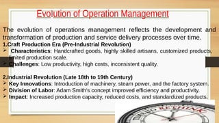 Evolution of Operation Management
The evolution of operations management reflects the development and
transformation of production and service delivery processes over time.
1.Craft Production Era (Pre-Industrial Revolution)
 Characteristics: Handcrafted goods, highly skilled artisans, customized products,
limited production scale.
 Challenges: Low productivity, high costs, inconsistent quality.
2.Industrial Revolution (Late 18th to 19th Century)
 Key Innovations: Introduction of machinery, steam power, and the factory system.
 Division of Labor: Adam Smith's concept improved efficiency and productivity.
 Impact: Increased production capacity, reduced costs, and standardized products.
 