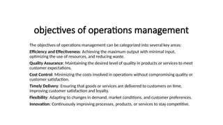 objectives of operations management
The objectives of operations management can be categorized into several key areas:
Efficiency and Effectiveness: Achieving the maximum output with minimal input,
optimizing the use of resources, and reducing waste.
Quality Assurance: Maintaining the desired level of quality in products or services to meet
customer expectations.
Cost Control: Minimizing the costs involved in operations without compromising quality or
customer satisfaction.
Timely Delivery: Ensuring that goods or services are delivered to customers on time,
improving customer satisfaction and loyalty.
Flexibility: Adapting to changes in demand, market conditions, and customer preferences.
Innovation: Continuously improving processes, products, or services to stay competitive.
 