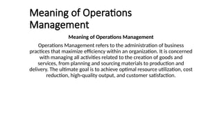 Meaning of Operations
Management
Meaning of Operations Management
Operations Management refers to the administration of business
practices that maximize efficiency within an organization. It is concerned
with managing all activities related to the creation of goods and
services, from planning and sourcing materials to production and
delivery. The ultimate goal is to achieve optimal resource utilization, cost
reduction, high-quality output, and customer satisfaction.
 