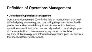 Definition of Operations Management
• Definition of Operations Management
Operations Management (OM) is the field of management that deals
with designing, overseeing, and controlling the processes involved in
production and service delivery. It aims to ensure that business
operations are efficient, effective, and aligned with the strategic goals
of the organization. It involves managing resources like labor,
equipment, technology, and information to produce goods or services
that meet customer expectations.
 