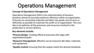 Operations Management
Concept of Operations Management
Operations Management (OM) is the administration of business
practices aimed at ensuring maximum efficiency within an organization.
It focuses on converting materials and labor into goods and services as
efficiently as possible to maximize the profit of an organization. The core
idea is to optimize all the processes and resources involved in the
production or service delivery.
Key elements include:
•Process Design: Creating efficient processes that align with
organizational goals.
•Resource Management: Effective use of resources like labor, materials,
and equipment.
•Quality Control: Ensuring that the output meets the desired standards.
 