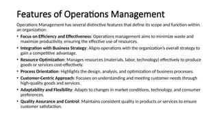 Features of Operations Management
Operations Management has several distinctive features that define its scope and function within
an organization:
• Focus on Efficiency and Effectiveness: Operations management aims to minimize waste and
maximize productivity, ensuring the effective use of resources.
• Integration with Business Strategy: Aligns operations with the organization’s overall strategy to
gain a competitive advantage.
• Resource Optimization: Manages resources (materials, labor, technology) effectively to produce
goods or services cost-effectively.
• Process Orientation: Highlights the design, analysis, and optimization of business processes.
• Customer-Centric Approach: Focuses on understanding and meeting customer needs through
high-quality goods and services.
• Adaptability and Flexibility: Adapts to changes in market conditions, technology, and consumer
preferences.
• Quality Assurance and Control: Maintains consistent quality in products or services to ensure
customer satisfaction.
 