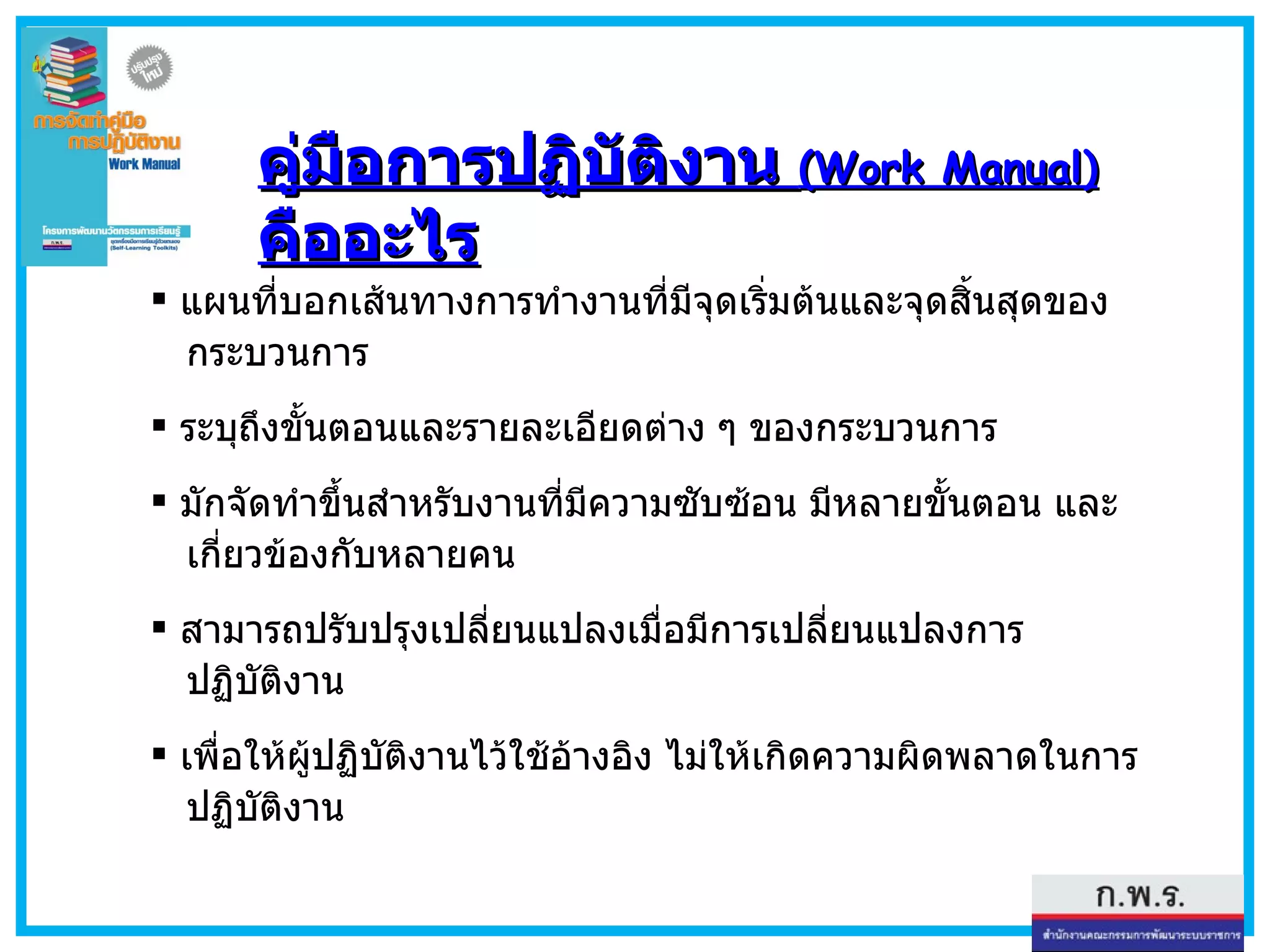 คู่มือการปฏิบัติงาน  ( Work Manual)   คืออะไร แผนที่บอกเส้นทางการทำงานที่มีจุดเริ่มต้นและจุดสิ้นสุดของ   กระบวนการ  ระบุถึงขั้นตอนและรายละเอียดต่าง ๆ ของกระบวนการ มักจัดทำขึ้นสำหรับงานที่มีความซับซ้อน มีหลายขั้นตอน และ   เกี่ยวข้องกับหลายคน  สามารถปรับปรุงเปลี่ยนแปลงเมื่อมีการเปลี่ยนแปลงการ   ปฏิบัติงาน  เพื่อให้ผู้ปฏิบัติงานไว้ใช้อ้างอิง ไม่ให้เกิดความผิดพลาดในการ   ปฏิบัติงาน 