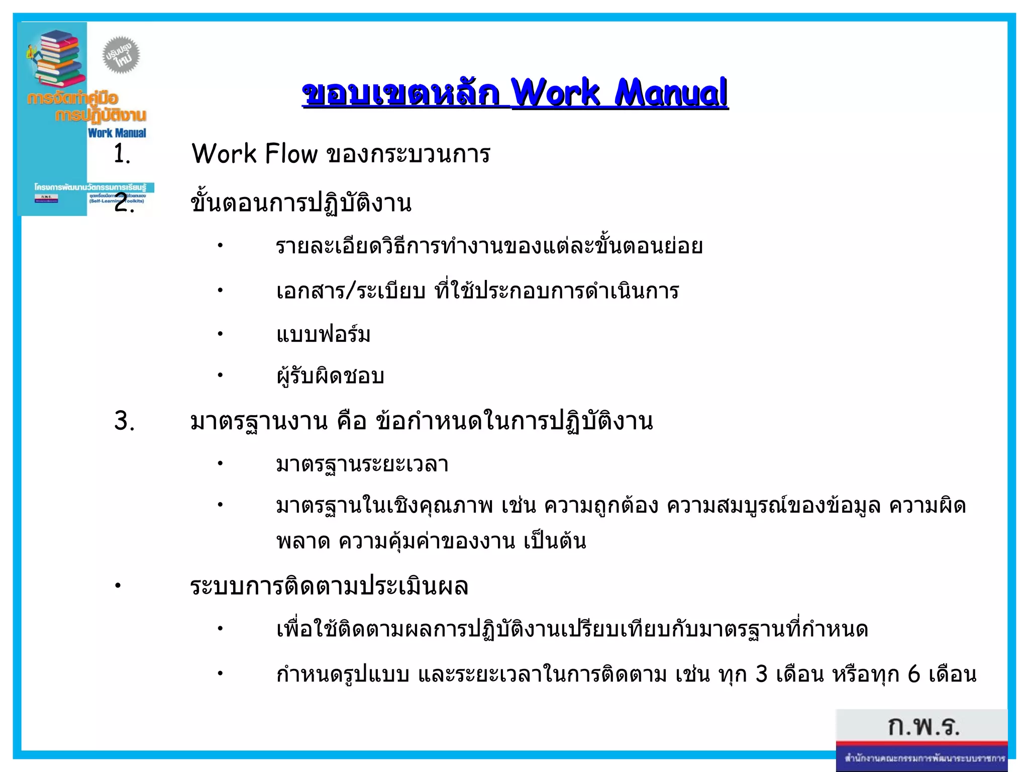 ขอบเขตหลัก  Work Manual Work Flow  ของกระบวนการ ขั้นตอนการปฏิบัติงาน  รายละเอียดวิธีการทำงานของแต่ละขั้นตอนย่อย เอกสาร / ระเบียบ ที่ใช้ประกอบการดำเนินการ แบบฟอร์ม ผู้รับผิดชอบ มาตรฐานงาน คือ  ข้อกำหนดในการปฏิบัติงาน มาตรฐานระยะเวลา มาตรฐานในเชิงคุณภาพ เช่น ความถูกต้อง ความสมบูรณ์ของข้อมูล ความผิดพลาด ความคุ้มค่าของงาน เป็นต้น ระบบการติดตามประเมินผล  เพื่อใช้ติดตามผลการปฏิบัติงานเปรียบเทียบกับมาตรฐานที่กำหนด กำหนดรูปแบบ และระยะเวลาในการติดตาม เช่น ทุก  3  เดือน หรือทุก  6  เดือน 