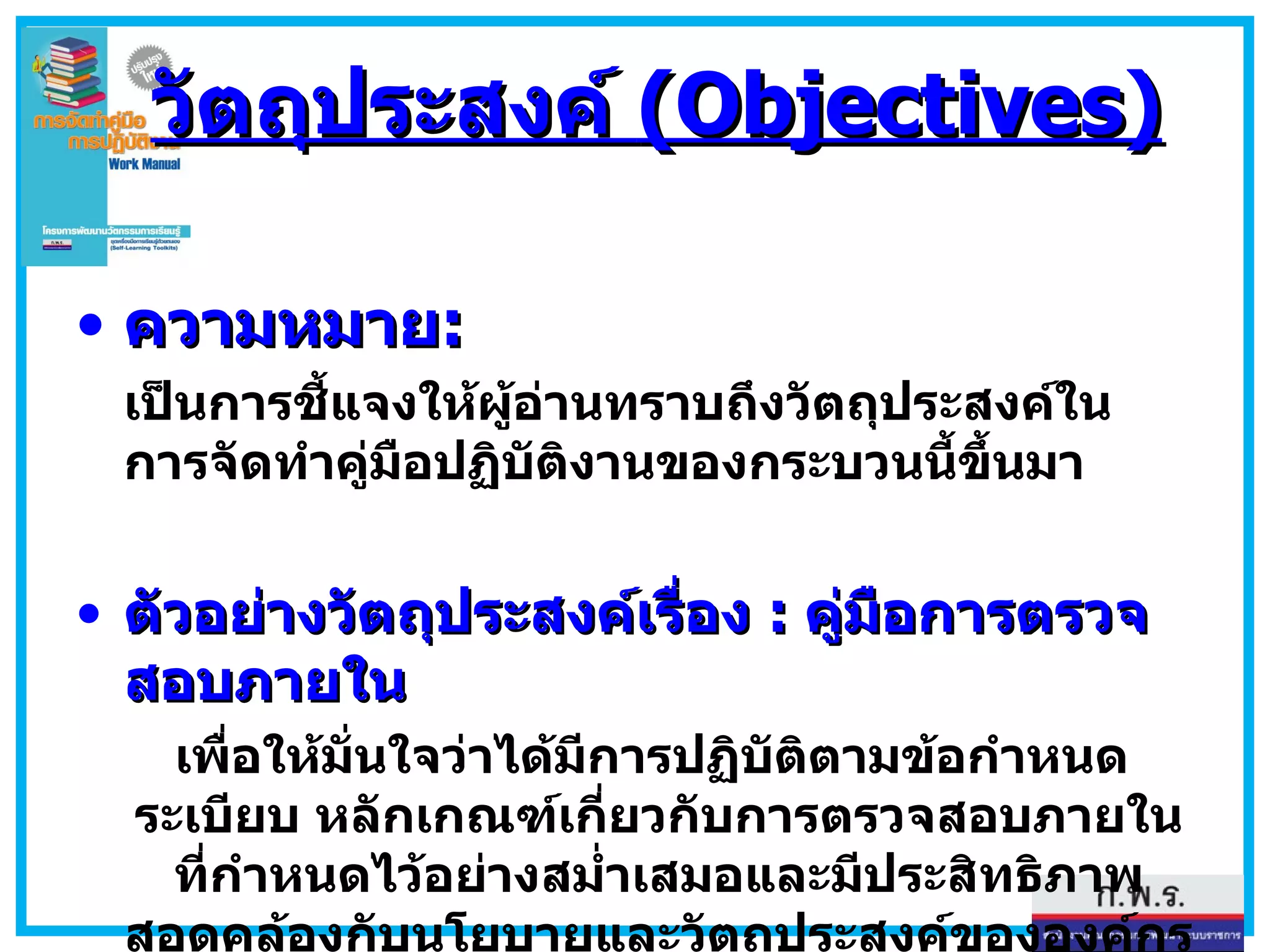 วัตถุประสงค์  (Objectives) ความหมาย : เป็นการชี้แจงให้ผู้อ่านทราบถึงวัตถุประสงค์ในการจัดทำคู่มือปฏิบัติงานของกระบวนนี้ขึ้นมา ตัวอย่างวัตถุประสงค์เรื่อง  :  คู่มือการตรวจสอบภายใน เพื่อให้มั่นใจว่าได้มีการปฏิบัติตามข้อกำหนด  ระเบียบ หลักเกณฑ์เกี่ยวกับการตรวจสอบภายในที่กำหนดไว้อย่างสม่ำเสมอและมีประสิทธิภาพ สอดคล้องกับนโยบายและวัตถุประสงค์ขององค์กร 