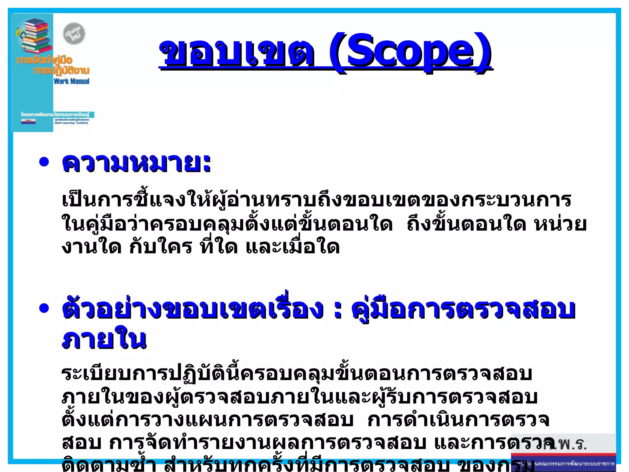 ขอบเขต  (Scope) ความหมาย : เป็นการชี้แจงให้ผู้อ่านทราบถึงขอบเขตของกระบวนการในคู่มือว่าครอบคลุมตั้งแต่ขั้นตอนใด  ถึงขั้นตอนใด หน่วยงานใด กับใคร ที่ใด และเมื่อใด ตัวอย่างขอบเขตเรื่อง  :  คู่มือการตรวจสอบภายใน ระเบียบการปฏิบัตินี้ครอบคลุมขั้นตอนการตรวจสอบภายในของผู้ตรวจสอบภายในและผู้รับการตรวจสอบ ตั้งแต่การวางแผนการตรวจสอบ  การดำเนินการตรวจสอบ การจัดทำรายงานผลการตรวจสอบ และการตรวจติดตามซ้ำ สำหรับทุกครั้งที่มีการตรวจสอบ ของกรมควบคุมโรค กระทรวงสาธารณสุข 