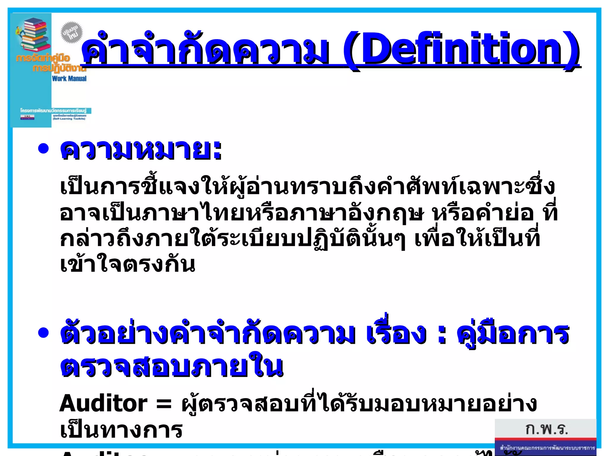 คำจำกัดความ  (Definition) ความหมาย : เป็นการชี้แจงให้ผู้อ่านทราบถึงคำศัพท์เฉพาะซึ่งอาจเป็นภาษาไทยหรือภาษาอังกฤษ หรือคำย่อ ที่กล่าวถึงภายใต้ระเบียบปฏิบัตินั้นๆ เพื่อให้เป็นที่เข้าใจตรงกัน  ตัวอย่างคำจำกัดความ เรื่อง  :   คู่มือการตรวจสอบภายใน Auditor =  ผู้ตรวจสอบที่ได้รับมอบหมายอย่างเป็นทางการ Auditee=  แผนก หน่วยงาน หรือบุคคลผู้ได้รับการตรวจสอบ CAR  = Corrective Action Report   -  การร้องขอให้ดำเนินการแก้ไข 
