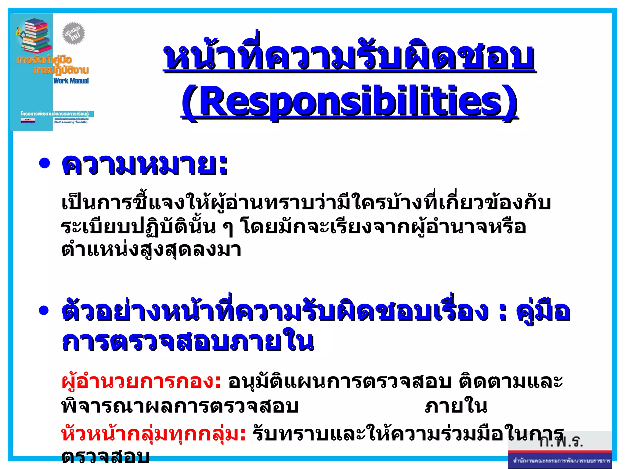 หน้าที่ความรับผิดชอบ  (Responsibilities) ความหมาย : เป็นการชี้แจงให้ผู้อ่านทราบว่ามีใครบ้างที่เกี่ยวข้องกับระเบียบปฏิบัตินั้น ๆ โดยมักจะเรียงจากผู้อำนาจหรือตำแหน่งสูงสุดลงมา  ตัวอย่างหน้าที่ความรับผิดชอบเรื่อง  :  คู่มือการตรวจสอบภายใน ผู้อำนวยการกอง :   อนุมัติแผนการตรวจสอบ ติดตามและพิจารณาผลการตรวจสอบ   ภายใน หัวหน้ากลุ่มทุกกลุ่ม :   รับทราบและให้ความร่วมมือในการตรวจสอบ นักวิชาการ  6  ว . :  จัดทำแผน   ดำเนินการตรวจสอบ สรุปผลและติดตามผล 