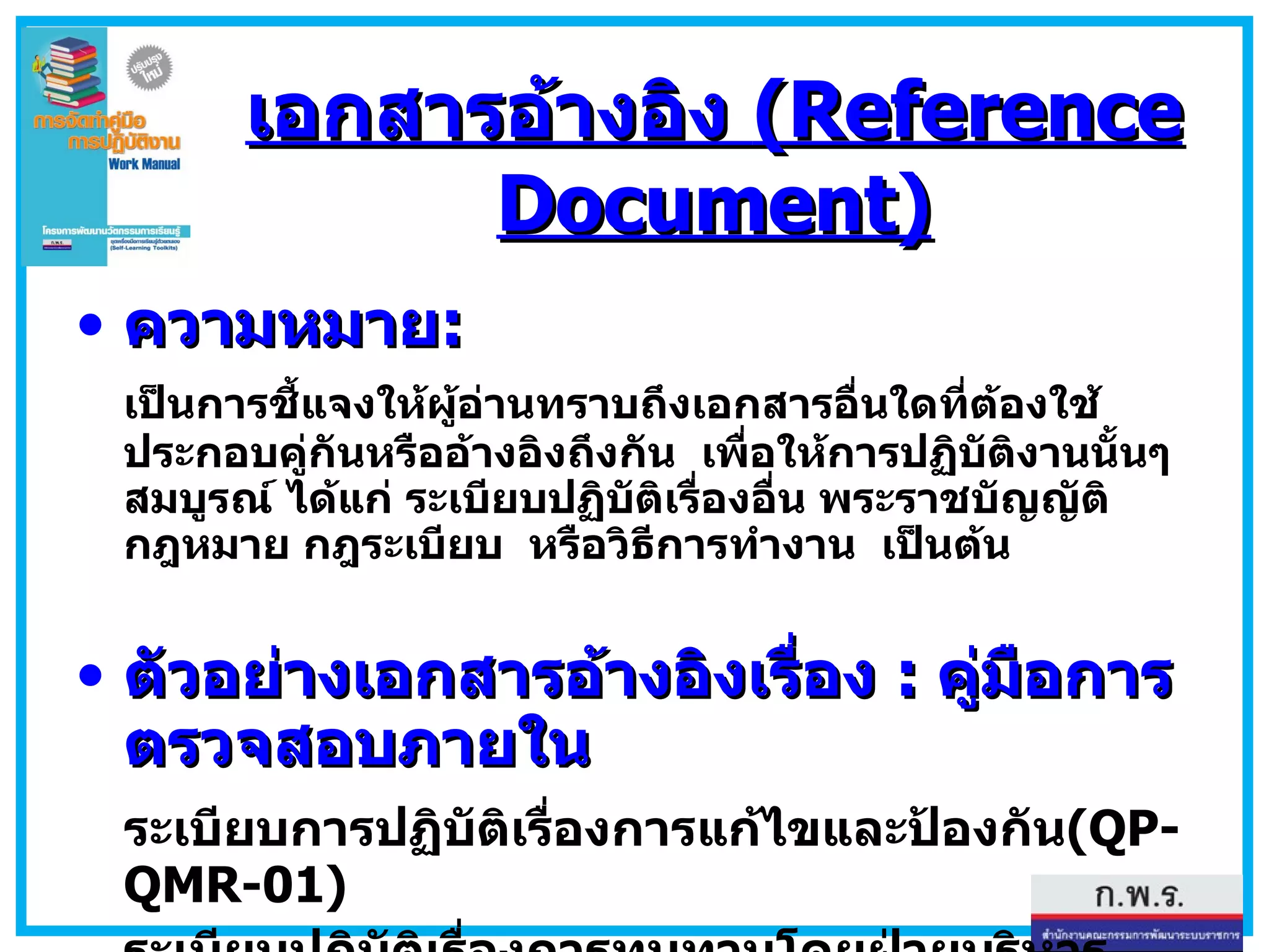 เอกสารอ้างอิง  (Reference Document) ความหมาย : เป็นการชี้แจงให้ผู้อ่านทราบถึงเอกสารอื่นใดที่ต้องใช้ประกอบคู่กันหรืออ้างอิงถึงกัน  เพื่อให้การปฏิบัติงานนั้นๆ สมบูรณ์ ได้แก่ ระเบียบปฏิบัติเรื่องอื่น พระราชบัญญัติ กฎหมาย กฎระเบียบ  หรือวิธีการทำงาน  เป็นต้น ตัวอย่างเอกสารอ้างอิงเรื่อง  :  คู่มือการตรวจสอบภายใน ระเบียบการปฏิบัติเรื่องการแก้ไขและป้องกัน (QP-QMR-01) ระเบียบปฏิบัติเรื่องการทบทวนโดยฝ่ายบริหาร  (QP-QMR-02) 