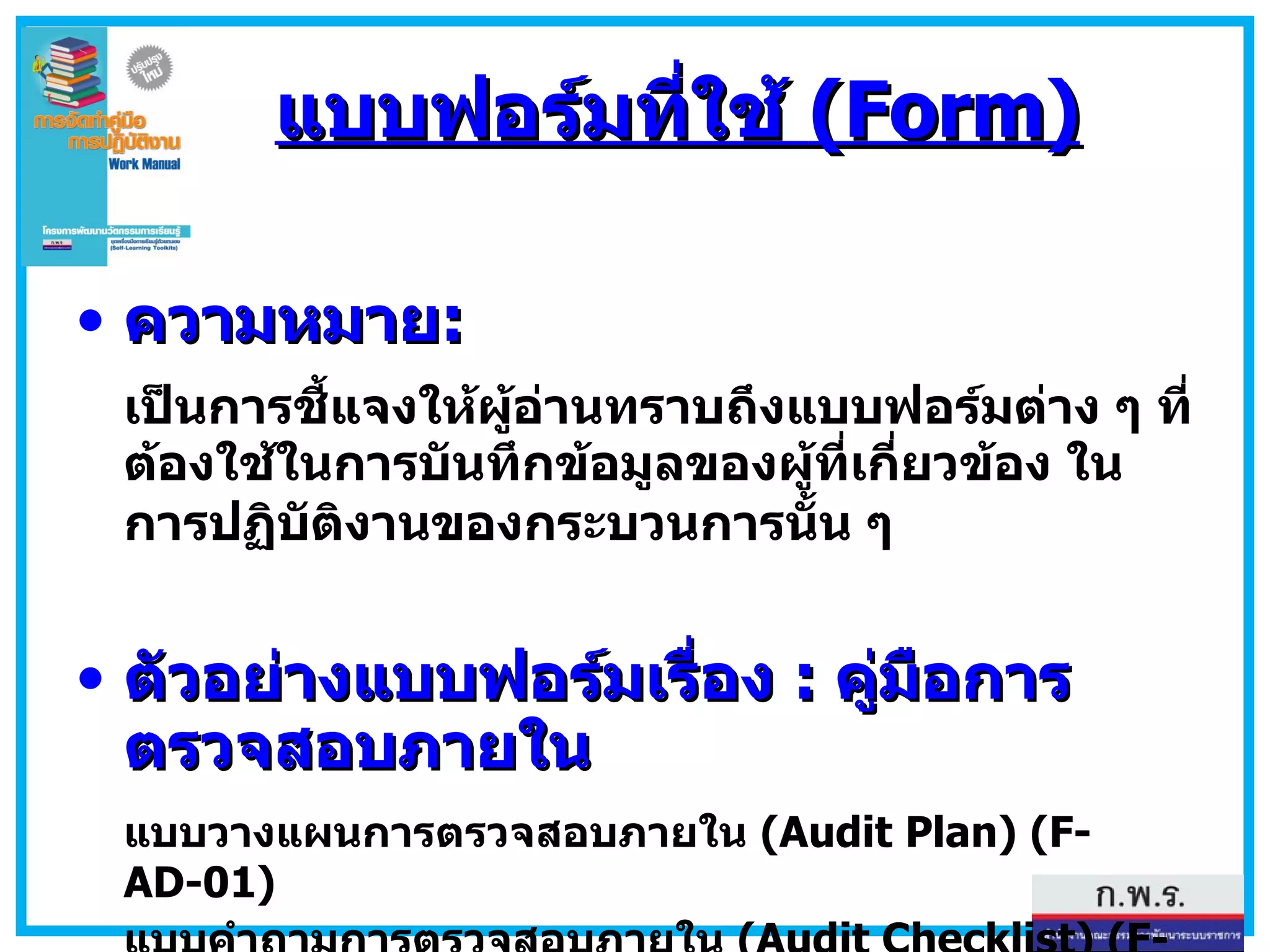 แบบฟอร์มที่ใช้  (Form) ความหมาย : เป็นการชี้แจงให้ผู้อ่านทราบถึงแบบฟอร์มต่าง ๆ ที่ต้องใช้ในการบันทึกข้อมูลของผู้ที่เกี่ยวข้อง ในการปฏิบัติงานของกระบวนการนั้น ๆ   ตัวอย่างแบบฟอร์มเรื่อง  :  คู่มือการตรวจสอบภายใน แบบวางแผนการตรวจสอบภายใน  (Audit Plan) (F-AD-01) แบบคำถามการตรวจสอบภายใน  (Audit Checklist) (F-AD-02) แบบรายงานผลการตรวจสอบภายใน  (Audit Report) (F-AD-03) 