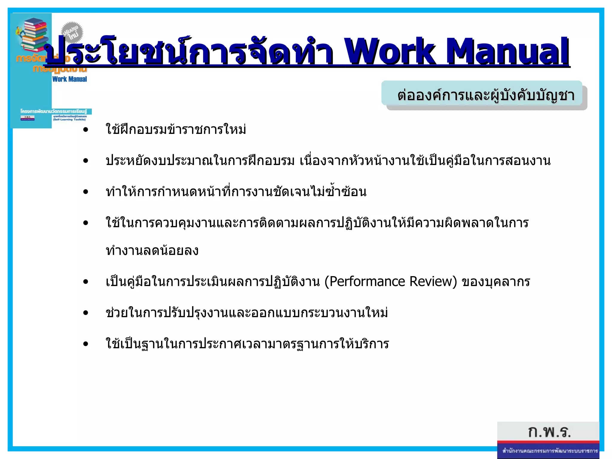 ประโยชน์การจัดทำ  Work Manual ใช้ฝึก อบรมข้าราชการใหม่ ประหยัดงบประมาณในการฝึกอบรม เนื่องจากหัวหน้างานใช้เป็นคู่มือในการสอนงาน ทำให้การกำหนดหน้าที่การงานชัดเจนไม่ซ้ำซ้อน  ใช้ในการควบคุมงานและการติดตามผลการปฏิบัติงานให้มีความผิดพลาดในการทำงานลดน้อยลง เป็นคู่มือในการประเมินผลการปฏิบัติงาน  (Performance Review)  ของบุคลากร ช่วยในการปรับปรุงงานและออกแบบกระบวนงานใหม่ ใช้เป็นฐานในการประกาศเวลามาตรฐานการให้บริการ ต่อองค์การและผู้บังคับบัญชา 