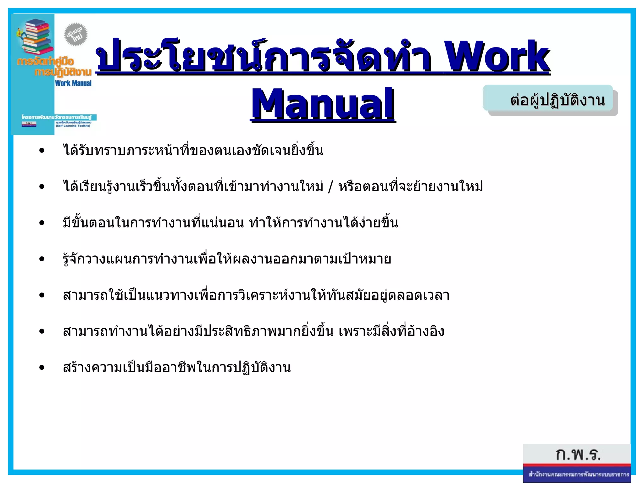 ประโยชน์การจัดทำ  Work Manual ได้รับทราบภาระหน้าที่ของตนเองชัดเจนยิ่งขึ้น  ได้เรียนรู้งานเร็วขึ้นทั้งตอนที่เข้ามาทำงานใหม่  /  หรือตอนที่จะย้ายงานใหม่  มีขั้นตอนในการทำงานที่แน่นอน ทำให้การทำงานได้ง่ายขึ้น  รู้จักวางแผนการทำงานเพื่อให้ผลงานออกมาตามเป้าหมาย   สามารถใช้เป็นแนวทางเพื่อการวิเคราะห์งานให้ทันสมัยอยู่ตลอดเวลา   สามารถทำงานได้อย่างมีประสิทธิภาพมากยิ่งขึ้น เพราะมีสิ่งที่อ้างอิง   สร้างความเป็นมืออาชีพในการปฏิบัติงาน ต่อผู้ปฏิบัติงาน 