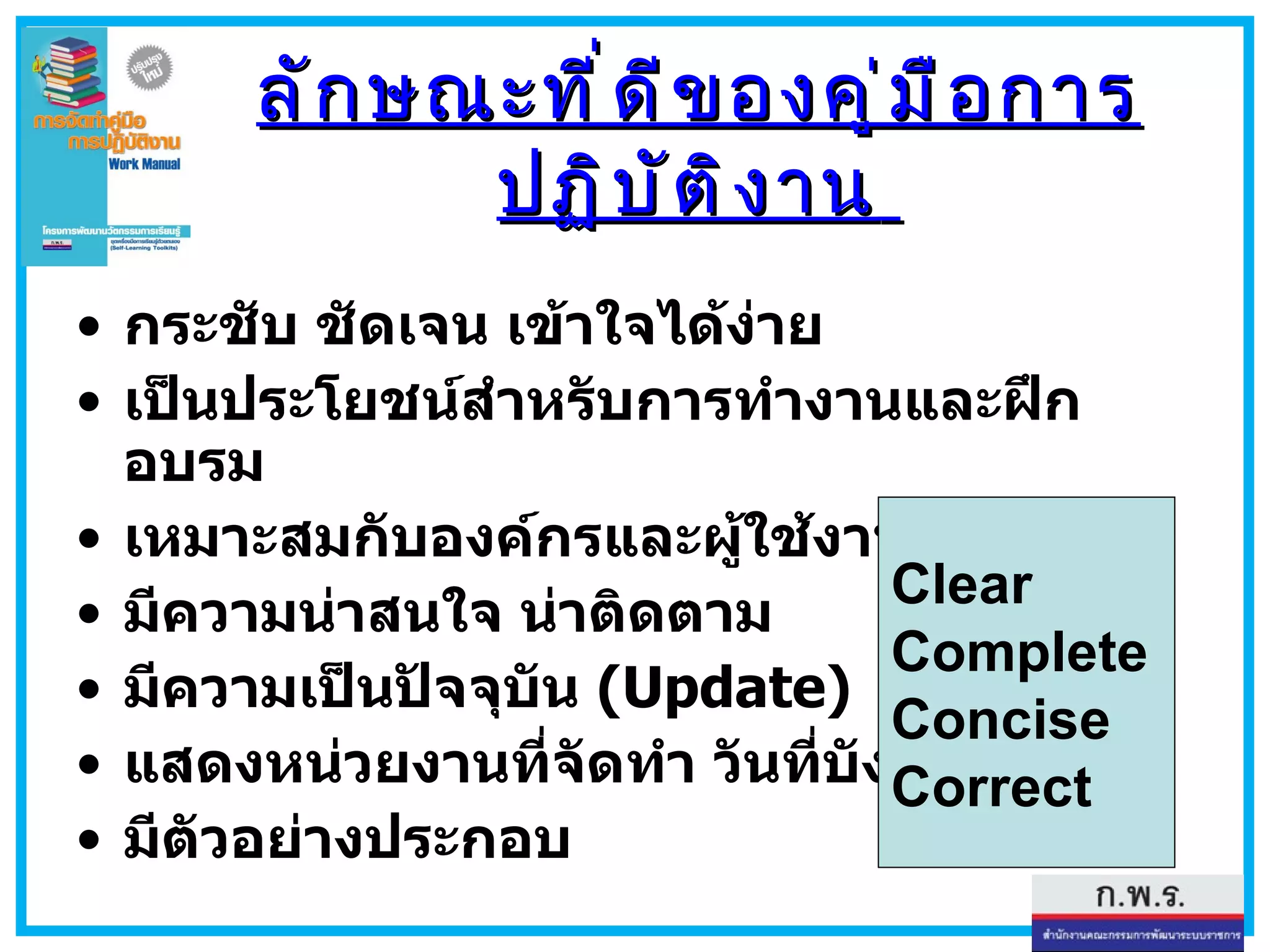 ลักษณะที่ดีของคู่มือการปฏิบัติงาน   กระชับ ชัดเจน เข้าใจได้ง่าย เป็นประโยชน์สำหรับการทำงานและฝึกอบรม เหมาะสมกับองค์กรและผู้ใช้งานแต่ละกลุ่ม มีความน่าสนใจ น่าติดตาม มีความเป็นปัจจุบัน  (Update)   ไม่ล้าสมัย แสดงหน่วยงานที่จัดทำ วันที่บังคับใช้ มีตัวอย่างประกอบ Clear Complete Concise Correct 