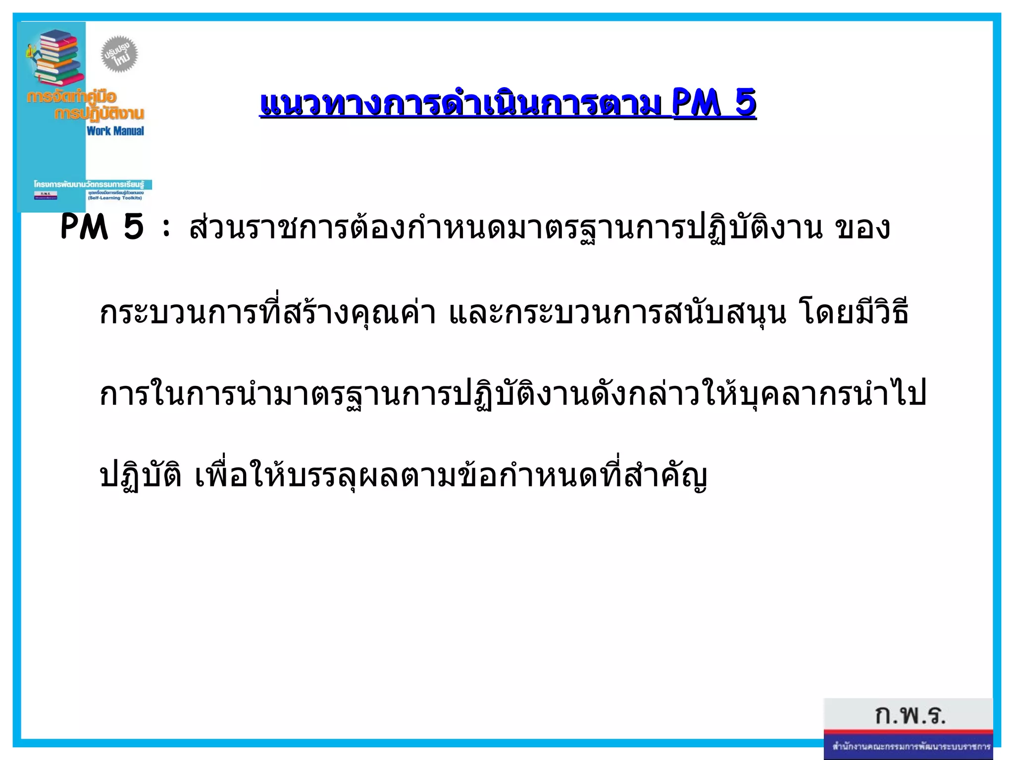 แนวทางการดำเนินการตาม  PM 5 PM 5 :   ส่วนราชการต้องกำหนดมาตรฐานการปฏิบัติงาน ของกระบวนการที่สร้างคุณค่า และกระบวนการสนับสนุน โดยมีวิธีการในการนำมาตรฐานการปฏิบัติงานดังกล่าวให้บุคลากรนำไปปฏิบัติ เพื่อให้บรรลุผลตามข้อกำหนดที่สำคัญ 