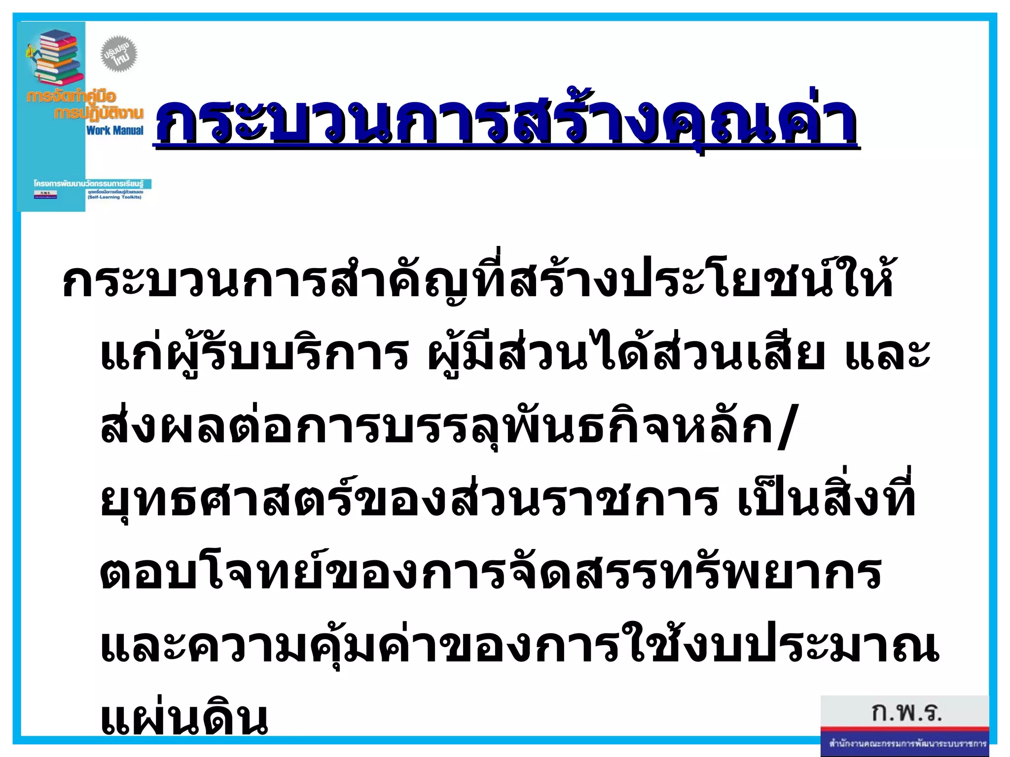 กระบวนการสร้างคุณค่า กระบวนการสำคัญที่สร้างประโยชน์ให้แก่ผู้รับบริการ ผู้มีส่วนได้ส่วนเสีย และส่งผลต่อการบรรลุพันธกิจหลัก / ยุทธศาสตร์ของส่วนราชการ เป็นสิ่งที่ตอบโจทย์ของการจัดสรรทรัพยากร และความคุ้มค่าของการใช้งบประมาณแผ่นดิน 