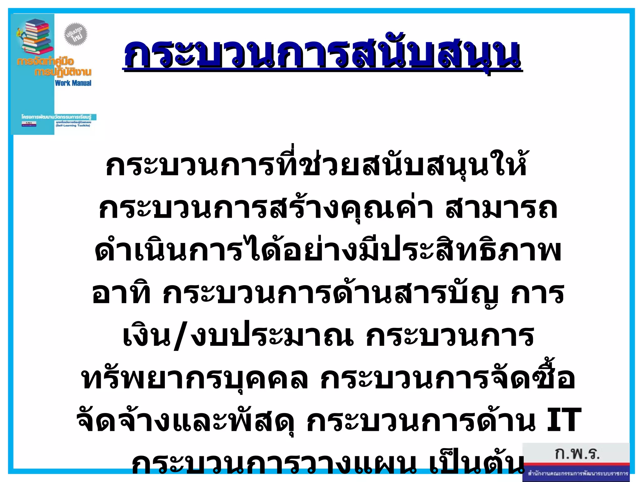 กระบวนการที่ช่วยสนับสนุนให้กระบวนการสร้างคุณค่า สามารถดำเนินการได้อย่างมีประสิทธิภาพ อาทิ กระบวนการด้านสารบัญ การเงิน / งบประมาณ กระบวนการทรัพยากรบุคคล กระบวนการจัดซื้อจัดจ้างและพัสดุ กระบวนการด้าน  IT  กระบวนการวางแผน เป็นต้น กระบวนการสนับสนุน 